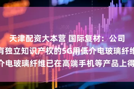 天津配资大本营 国际复材：公司自主研发、拥有独立知识产权的5G用低介电玻璃纤维已在高端手机等产品上得到应用