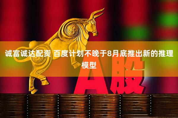 诚富诚达配资 百度计划不晚于8月底推出新的推理模型