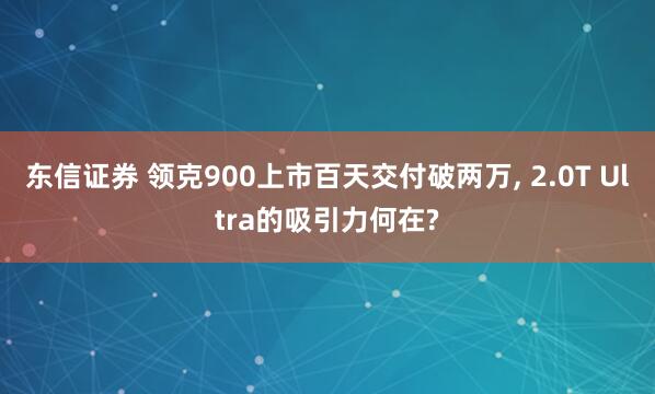 东信证券 领克900上市百天交付破两万, 2.0T Ultra的吸引力何在?