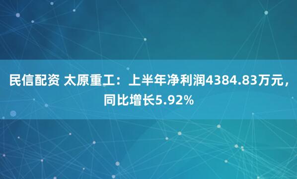 民信配资 太原重工：上半年净利润4384.83万元，同比增长5.92%