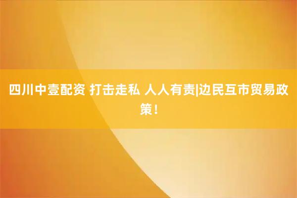 四川中壹配资 打击走私 人人有责|边民互市贸易政策！