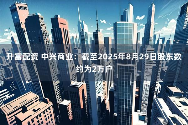 升富配资 中兴商业：截至2025年8月29日股东数约为2万户
