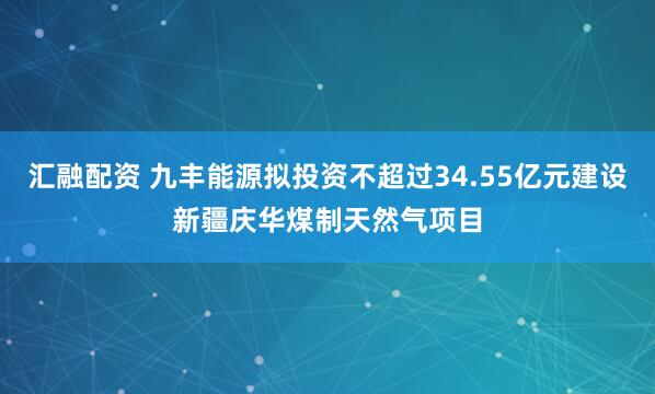 汇融配资 九丰能源拟投资不超过34.55亿元建设新疆庆华煤制天然气项目