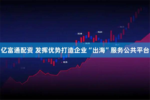 亿富通配资 发挥优势打造企业“出海”服务公共平台