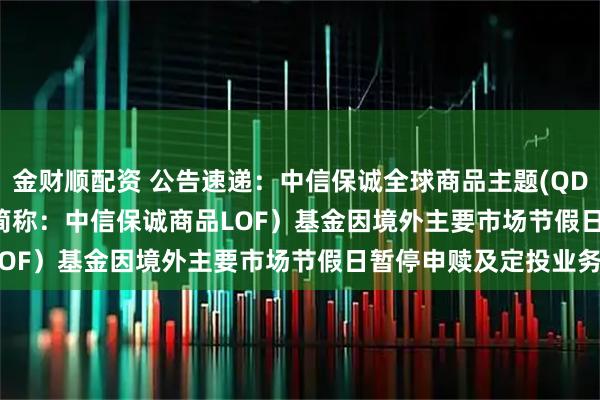 金财顺配资 公告速递：中信保诚全球商品主题(QDII-FOF-LOF)（场内简称：中信保诚商品LOF）基金因境外主要市场节假日暂停申赎及定投业务