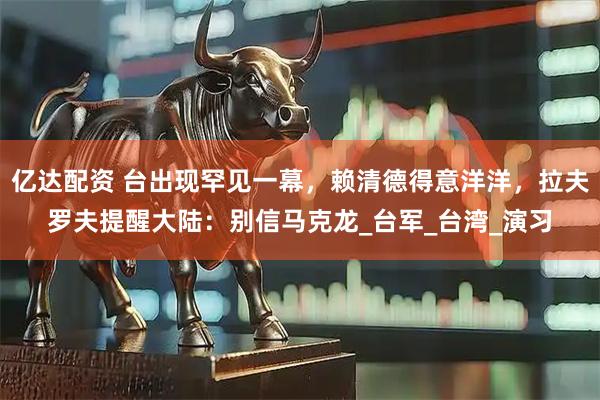 亿达配资 台出现罕见一幕，赖清德得意洋洋，拉夫罗夫提醒大陆：别信马克龙_台军_台湾_演习