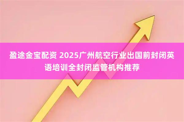 盈途金宝配资 2025广州航空行业出国前封闭英语培训全封闭监管机构推荐