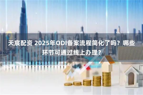 天宸配资 2025年ODI备案流程简化了吗？哪些环节可通过线上办理？