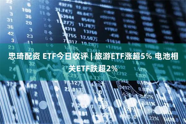 忠琦配资 ETF今日收评 | 旅游ETF涨超5% 电池相关ETF跌超2%