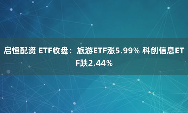 启恒配资 ETF收盘：旅游ETF涨5.99% 科创信息ETF跌2.44%